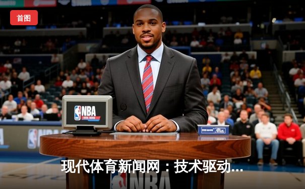 现代体育新闻网：技术驱动下的资讯革命与球迷互动新维度